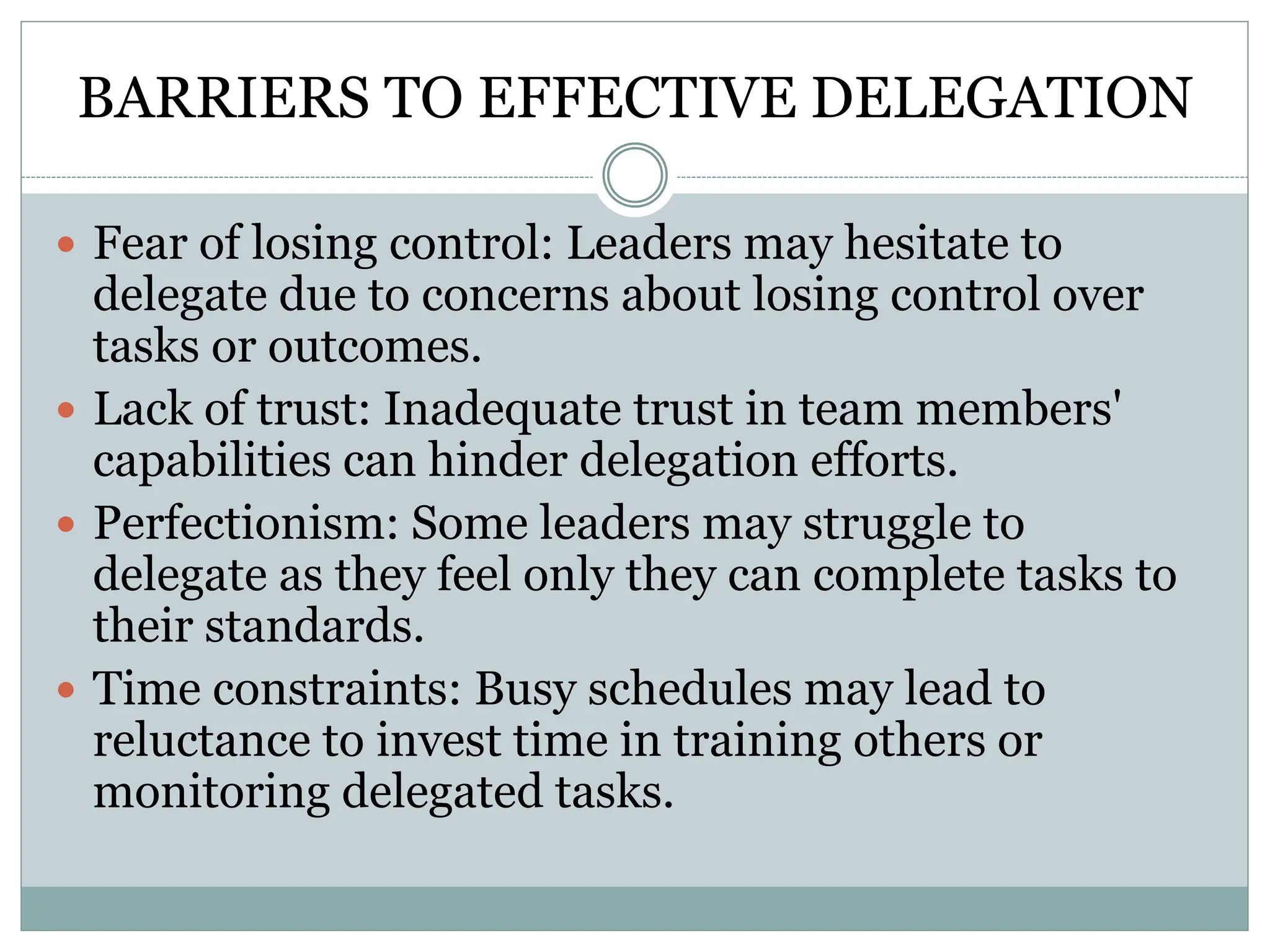 BARRIERS TO EFFECTIVE DELEGATION
 Fear of losing control: Leaders may hesitate to
delegate due to concerns about losing control over
tasks or outcomes.
 Lack of trust: Inadequate trust in team members'
capabilities can hinder delegation efforts.
 Perfectionism: Some leaders may struggle to
delegate as they feel only they can complete tasks to
their standards.
 Time constraints: Busy schedules may lead to
reluctance to invest time in training others or
monitoring delegated tasks.
 