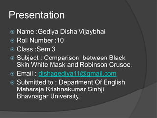 Presentation
 Name :Gediya Disha Vijaybhai
 Roll Number :10
 Class :Sem 3
 Subject : Comparison between Black
Skin White Mask and Robinson Crusoe.
 Email : dishagediya11@gmail.com
 Submitted to : Department Of English
Maharaja Krishnakumar Sinhji
Bhavnagar University.
 