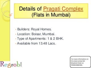 Details of Pragati Complex
(Flats in Mumbai)
• Builders: Royal Homes.
• Location: Boisar, Mumbai.
• Type of Apartments: 1 & 2 BHK.
• Available from 13.48 Lacs.
 
