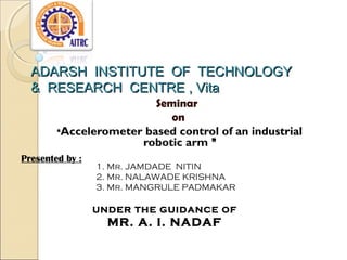 ADARSH INSTITUTE OF TECHNOLOGY
& RESEARCH CENTRE , Vita
Seminar
on
“Accelerometer based control of an industrial
robotic arm ”
Presented by :

1. Mr. JAMDADE NITIN
2. Mr. NALAWADE KRISHNA
3. Mr. MANGRULE PADMAKAR
UNDER THE GUIDANCE OF

MR. A. I. NADAF

 