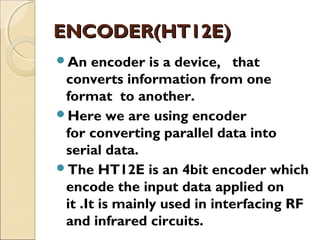 ENCODER(HT12E)
An

encoder is a device,   that
converts information from one
format to another.
Here we are using encoder
for converting parallel data into
serial data.
The HT12E is an 4bit encoder which
encode the input data applied on
it .It is mainly used in interfacing RF
and infrared circuits.

 
