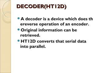 DECODER(HT12D)
A decoder is a device which does th

ereverse operation of an encoder.
Original information can be
retrieved.
HT12D converts that serial data
into parallel. 

 