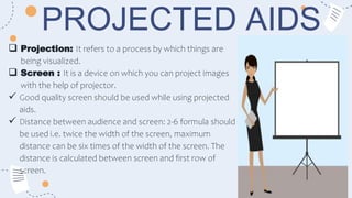 PROJECTED AIDS
 Projection: It refers to a process by which things are
being visualized.
 Screen : It is a device on which you can project images
with the help of projector.
 Good quality screen should be used while using projected
aids.
 Distance between audience and screen: 2-6 formula should
be used i.e. twice the width of the screen, maximum
distance can be six times of the width of the screen. The
distance is calculated between screen and first row of
screen.
 
