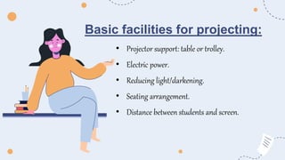 Basic facilities for projecting:
• Projector support: table or trolley.
• Electric power.
• Reducing light/darkening.
• Seating arrangement.
• Distance between students and screen.
 