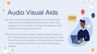 Audio Visual Aids
The audio visual aids can play a powerful role in enhancing the
impact and memorability of the presentation. When used
properly, they can entertain and enliven the audience while
increasing their receptivity and recall.
The reason for an audiovisual aid is simply to present an idea in a
form that the audience will understand most quickly, in a form
that is that close to the reality, to the real things as is possible,
in a form that asks the listener to do as little translating as
possible.
 
