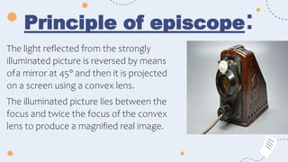 Principle of episcope:
The light reflected from the strongly
illuminated picture is reversed by means
ofa mirror at 45° and then it is projected
on a screen using a convex lens.
The illuminated picture lies between the
focus and twice the focus of the convex
lens to produce a magnified real image.
 
