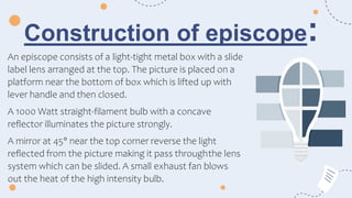 Construction of episcope:
An episcope consists of a light-tight metal box with a slide
label lens arranged at the top. The picture is placed on a
platform near the bottom of box which is lifted up with
lever handle and then closed.
A 1000 Watt straight-filament bulb with a concave
reflector illuminates the picture strongly.
A mirror at 45° near the top corner reverse the light
reflected from the picture making it pass throughthe lens
system which can be slided. A small exhaust fan blows
out the heat of the high intensity bulb.
 