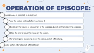 OPERATION OF EPISCOPE:
An episcope is operated in a darkroom
Place the picture on the platform and close it.
Switch on the blower or exhaust fan of the episcope. Switch on the bulb of the episcope.
Slide the lens to focus the image on the screen.
After showing and explaining about the picture, switch off the lamp.
After a short interval switch off the blower
 