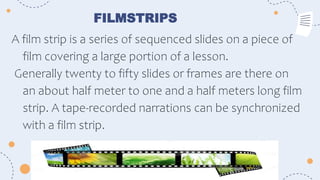 FILMSTRIPS
A film strip is a series of sequenced slides on a piece of
film covering a large portion of a lesson.
Generally twenty to fifty slides or frames are there on
an about half meter to one and a half meters long film
strip. A tape-recorded narrations can be synchronized
with a film strip.
 