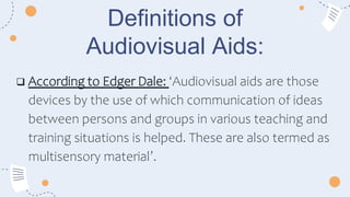 Definitions of
Audiovisual Aids:
 According to Edger Dale: ‘Audiovisual aids are those
devices by the use of which communication of ideas
between persons and groups in various teaching and
training situations is helped. These are also termed as
multisensory material’.
 