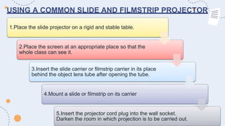 USING A COMMON SLIDE AND FILMSTRIP PROJECTOR
1.Place the slide projector on a rigid and stable table.
2.Place the screen at an appropriate place so that the
whole class can see it.
3.Insert the slide carrier or filmstrip carrier in its place
behind the object lens tube after opening the tube.
4.Mount a slide or filmstrip on its carrier
5.Insert the projector cord plug into the wall socket.
Darken the room in which projection is to be carried out.
 