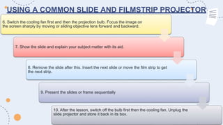 USING A COMMON SLIDE AND FILMSTRIP PROJECTOR
6. Switch the cooling fan first and then the projection bulb. Focus the image on
the screen sharply by moving or sliding objective lens forward and backward.
7. Show the slide and explain your subject matter with its aid.
8. Remove the slide after this. Insert the next slide or move the film strip to get
the next strip.
9. Present the slides or frame sequentially
10. After the lesson, switch off the bulb first then the cooling fan. Unplug the
slide projector and store it back in its box.
 