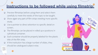 Instructions to be followed while using filmstrip:
 Preview filmstrips before using them and select them
carefully to meet the needs of the topic to be taught.
 Show again any part of film strips needing more specific
study.
 Use a pointer to direct attention to specific detail on
screen.
 The filmstrips can be placed in rolled up e positions in
cylindrical container.
 Each container should be properly labeled for the plastic
title of the film strip.
 If the institution has a large number of slides, they
should be catalogued subject-wise.
 