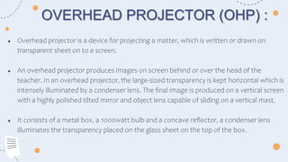 ● Overhead projector is a device for projecting a matter, which is written or drawn on
transparent sheet on to a screen.
● An overhead projector produces images on screen behind or over the head of the
teacher. In an overhead projector, the large-sized transparency is kept horizontal which is
intensely illuminated by a condenser lens. The final image is produced on a vertical screen
with a highly polished tilted mirror and object lens capable of sliding on a vertical mast.
● It consists of a metal box, a 1000watt bulb and a concave reflector, a condenser lens
illuminates the transparency placed on the glass sheet on the top of the box.
OVERHEAD PROJECTOR (OHP) :
 