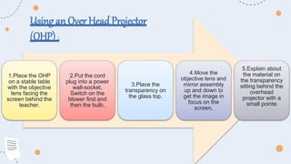 1.Place the OHP
on a stable table
with the objective
lens facing the
screen behind the
teacher.
2.Put the cord
plug into a power
wall-socket.
Switch on the
blower first and
then the bulb.
3.Place the
transparency on
the glass top.
4.Move the
objective lens and
mirror assembly
up and down to
get the image in
focus on the
screen.
5.Explain about
the material on
the transparency
sitting behind the
overhead
projector with a
small pointe
Using an Over HeadProjector
(OHP) :
 