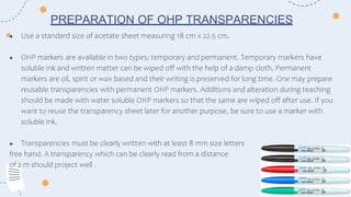 ● Use a standard size of acetate sheet measuring 18 cm x 22.5 cm.
● OHP markers are available in two types; temporary and permanent. Temporary markers have
soluble ink and written matter can be wiped off with the help of a damp cloth. Permanent
markers are oil, spirit or wax based and their writing is preserved for long time. One may prepare
reusable transparencies with permanent OHP markers. Additions and alteration during teaching
should be made with water soluble OHP markers so that the same are wiped off after use. If you
want to reuse the transparency sheet later for another purpose, be sure to use a marker with
soluble ink.
● Transparencies must be clearly written with at least 8 mm size letters
free hand. A transparency which can be clearly read from a distance
of 2 m should project well .
PREPARATION OF OHP TRANSPARENCIES
 