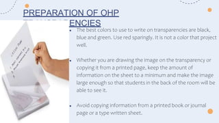 ● The best colors to use to write on transparencies are black,
blue and green. Use red sparingly. It is not a color that project
well.
● Whether you are drawing the image on the transparency or
copying it from a printed page, keep the amount of
information on the sheet to a minimum and make the image
large enough so that students in the back of the room will be
able to see it.
● Avoid copying information from a printed book or journal
page or a type written sheet.
PREPARATION OF OHP
TRANSPARENCIES
 