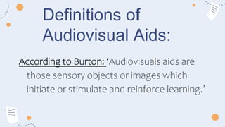 Definitions of
Audiovisual Aids:
According to Burton: ‘Audiovisuals aids are
those sensory objects or images which
initiate or stimulate and reinforce learning.’
 