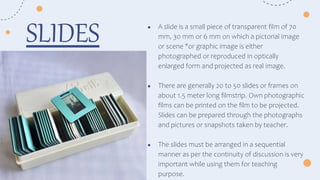 ● A slide is a small piece of transparent film of 70
mm, 30 mm or 6 mm on which a pictorial image
or scene "or graphic image is either
photographed or reproduced in optically
enlarged form and projected as real image.
● There are generally 20 to 50 slides or frames on
about 1.5 meter long filmstrip. Own photographic
films can be printed on the film to be projected.
Slides can be prepared through the photographs
and pictures or snapshots taken by teacher.
● The slides must be arranged in a sequential
manner as per the continuity of discussion is very
important while using them for teaching
purpose.
SLIDES
 