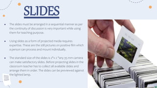 ● The slides must be arranged in a sequential manner as per
the continuity of discussion is very important while using
them for teaching purpose.
● Using slides as a form of projected media requires
expertise. These are the still pictures on positive film which
a person can process and mount individually.
● The standard size of the slides is 2"x 2 "any 35 mm camera
can make satisfactory slides. Before projecting slides in the
classroom teacher has to collect all available slides and
arrange them in order. The slides can be previewed against
the lighted lamp.
SLIDES
 