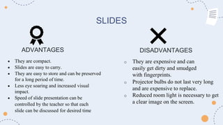 SLIDES
ADVANTAGES DISADVANTAGES
 They are compact.
 Slides are easy to carry.
 They are easy to store and can be preserved
for a long period of time.
 Less eye soaring and increased visual
impact.
 Speed of slide presentation can be
controlled by the teacher so that each
slide can be discussed for desired time
o They are expensive and can
easily get dirty and smudged
with fingerprints.
o Projector bulbs do not last very long
and are expensive to replace.
o Reduced room light is necessary to get
a clear image on the screen.
 