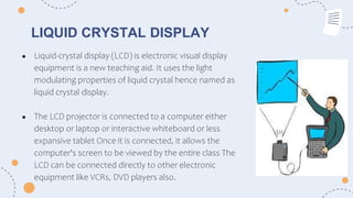 LIQUID CRYSTAL DISPLAY
● Liquid-crystal display (LCD) is electronic visual display
equipment is a new teaching aid. It uses the light
modulating properties of liquid crystal hence named as
liquid crystal display.
● The LCD projector is connected to a computer either
desktop or laptop or interactive whiteboard or less
expansive tablet Once it is connected, it allows the
computer's screen to be viewed by the entire class The
LCD can be connected directly to other electronic
equipment like VCRs, DVD players also.
 