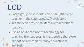 LCD
● Large group of students can be taught by the
teacher in the class using LCD projector.
● Teacher can provide students with a problem
to solve.
● It is an advanced use of technology for
teaching the students. It is expensive therefore
cannot be afforded by many educational
institution.
 