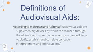 Definitions of
Audiovisual Aids:
According to Mcknown and Roberts: 'Audio visual aids are
supplementary devices by which the teacher, through
the utilization of more than one sensory channel keeps
to clarify, establish and correlate concepts,
interpretations and appreciations.’
 