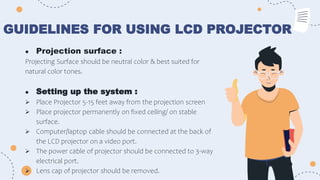 GUIDELINES FOR USING LCD PROJECTOR
● Projection surface :
Projecting Surface should be neutral color & best suited for
natural color tones.
● Setting up the system :
 Place Projector 5-15 feet away from the projection screen
 Place projector permanently on fixed ceiling/ on stable
surface.
 Computer/laptop cable should be connected at the back of
the LCD projector on a video port.
 The power cable of projector should be connected to 3-way
electrical port.
 Lens cap of projector should be removed.
 