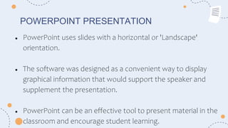 POWERPOINT PRESENTATION
● PowerPoint uses slides with a horizontal or 'Landscape'
orientation.
● The software was designed as a convenient way to display
graphical information that would support the speaker and
supplement the presentation.
● PowerPoint can be an effective tool to present material in the
classroom and encourage student learning.
 
