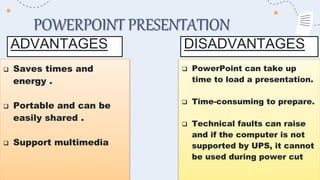 POWERPOINT PRESENTATION
ADVANTAGES
 Saves times and
energy .
 Portable and can be
easily shared .
 Support multimedia
 PowerPoint can take up
time to load a presentation.
 Time-consuming to prepare.
 Technical faults can raise
and if the computer is not
supported by UPS, it cannot
be used during power cut
DISADVANTAGES
 
