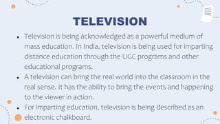 TELEVISION
● Television is being acknowledged as a powerful medium of
mass education. In India, television is being used for imparting
distance education through the UGC programs and other
educational programs.
● A television can bring the real world into the classroom in the
real sense. It has the ability to bring the events and happening
to the viewer in action.
● For imparting education, television is being described as an
electronic chalkboard.
 