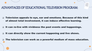 ADVANTAGES OF EDUCATIONALTELEVISIONPROGRAM:
 Television appeals to eye, ear and emotions. Because of this kind
of almost total involvement, it can induce effective learning.
 It can re-live with vividness the past events and happenings.
 It can directly show the current happening and live shows.
 The television can work as a powerful medium of mass education.
 