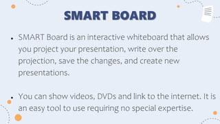 SMART BOARD
● SMART Board is an interactive whiteboard that allows
you project your presentation, write over the
projection, save the changes, and create new
presentations.
● You can show videos, DVDs and link to the internet. It is
an easy tool to use requiring no special expertise.
 