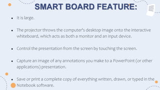 SMART BOARD FEATURE:
● It is large.
● The projector throws the computer's desktop image onto the interactive
whiteboard, which acts as both a monitor and an input device.
● Control the presentation from the screen by touching the screen.
● Capture an image of any annotations you make to a PowerPoint (or other
applications) presentation.
● Save or print a complete copy of everything written, drawn, or typed in the
Notebook software.
 