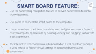 SMART BOARD FEATURE:
● Use the handwriting recognition feature to convert handwritten text into
typewritten text.
● USB Cable to connect the smart board to the computer.
● Users can write on the interactive whiteboard in digital ink or use a finger to
control computer applications by pointing, clicking and dragging, just as with
a desktop mouse.
● The interactive whiteboard is usually mounted on a wall or a floor stand and
is used in face-to-face or virtual settings in education business and
government.
 