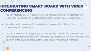 INTEGRATING SMART BOARD WITH VIDEO
CONFERENCING
● You can integrate a SMART Board interactive whiteboard and a videoconferencing
system and you don't need an additional monitor to display your videoconference.
● It can be used as a combined video and data conference by splitting the screen into
video and application images.
● You can brainstorm and diagram as if you were at a whiteboard and control all your
computer applications directly from the board's touch-sensitive surface, while dedicating
a portion of the board to displaying the video of your remote team members.
 