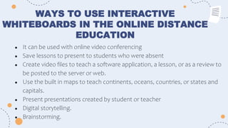WAYS TO USE INTERACTIVE
WHITEBOARDS IN THE ONLINE DISTANCE
EDUCATION
● It can be used with online video conferencing
● Save lessons to present to students who were absent
● Create video files to teach a software application, a lesson, or as a review to
be posted to the server or web.
● Use the built in maps to teach continents, oceans, countries, or states and
capitals.
● Present presentations created by student or teacher
● Digital storytelling.
● Brainstorming.
 