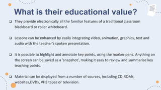 What is their educational value?
 They provide electronically all the familiar features of a traditional classroom
blackboard or roller whiteboard.
 Lessons can be enhanced by easily integrating video, animation, graphics, text and
audio with the teacher's spoken presentation.
 It is possible to highlight and annotate key points, using the marker pens. Anything on
the screen can be saved as a 'snapshot', making it easy to review and summarise key
teaching points.
 Material can be displayed from a number of sources, including CD-ROMs,
websites,DVDs, VHS tapes or television.
 