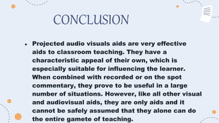 CONCLUSION
● Projected audio visuals aids are very effective
aids to classroom teaching. They have a
characteristic appeal of their own, which is
especially suitable for influencing the learner.
When combined with recorded or on the spot
commentary, they prove to be useful in a large
number of situations. However, like all other visual
and audiovisual aids, they are only aids and it
cannot be safely assumed that they alone can do
the entire gamete of teaching.
 