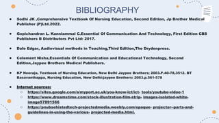 BIBLIOGRAPHY
● Sodhi JK ,Comprehensive Textbook Of Nursing Education, Second Edition, Jp Brother Medical
Publisher (P)Ltd.2022.
● Gopichandran L. Kanniammal C.Essential Of Communication And Technology, First Edition CBS
Publishers B Distributors Pvt Ltd: 2017.
● Dale Edgar, Audiovisual methods in Teaching,Third Edition,The Drydenpress.
● Celement Nisha,Essentials Of Communication and Educational Technology, Second
Edition,Jaypee Brothers Medical Publishers.
● KP Neeraja, Textbook of Nursing Education, New Delhi Jaypee Brothers; 2003.P.40-78,3512. BT
Basavanthappa, Nursing Education, New Delhi:jaypee Brothers: 2003.p.561-578
● Internet sources:
○ https://sites.google.com/a/myport.ac.uk/you-know-ict/ict- tools/youtube-vidoe-1
○ https://www.dreamstime.com/stock-illustration-film-strip- images-isolated-white-
image57891566
○ https://pnubsehistedtech-projectedmedia.weebly.com/opaque- projector--parts-and-
guidelines-in-using-the-various- projected-media.html.
 