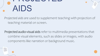 PROJECTED
AIDS
Projected aids are used to supplement teaching with projection of
teaching material on screen.
Projected audio-visual aids refer to multimedia presentations that
combine visual elements, such as slides or images, with audio
components like narration or background music.
 