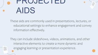 PROJECTED
AIDS
These aids are commonly used in presentations, lectures, or
educational settings to enhance engagement and convey
information effectively.
They can include slideshows, videos, animations, and other
interactive elements to create a more dynamic and
engaging learning or presentation experience.
 