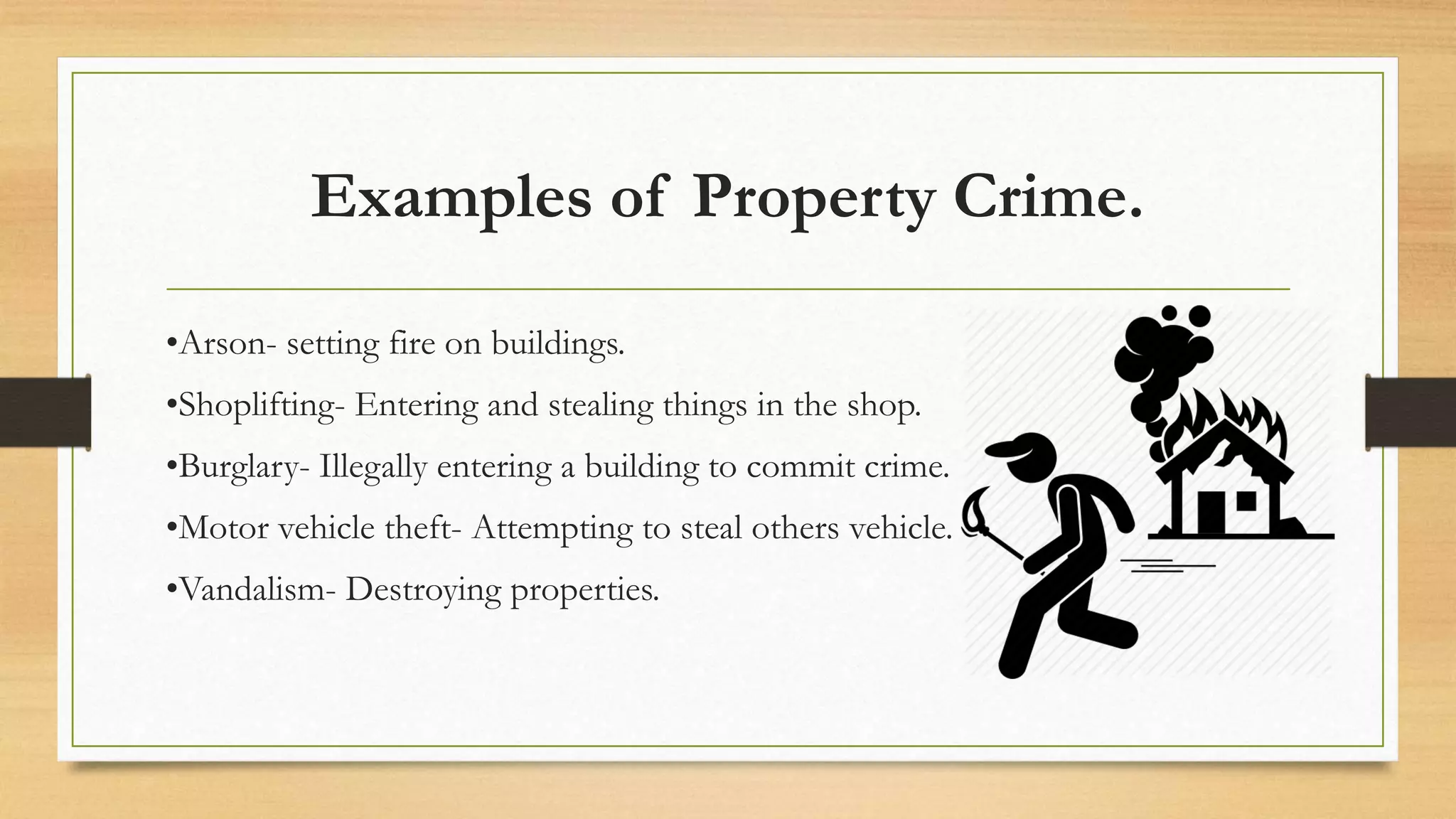 Examples of Property Crime.
•Arson- setting fire on buildings.
•Shoplifting- Entering and stealing things in the shop.
•Burglary- Illegally entering a building to commit crime.
•Motor vehicle theft- Attempting to steal others vehicle.
•Vandalism- Destroying properties.
