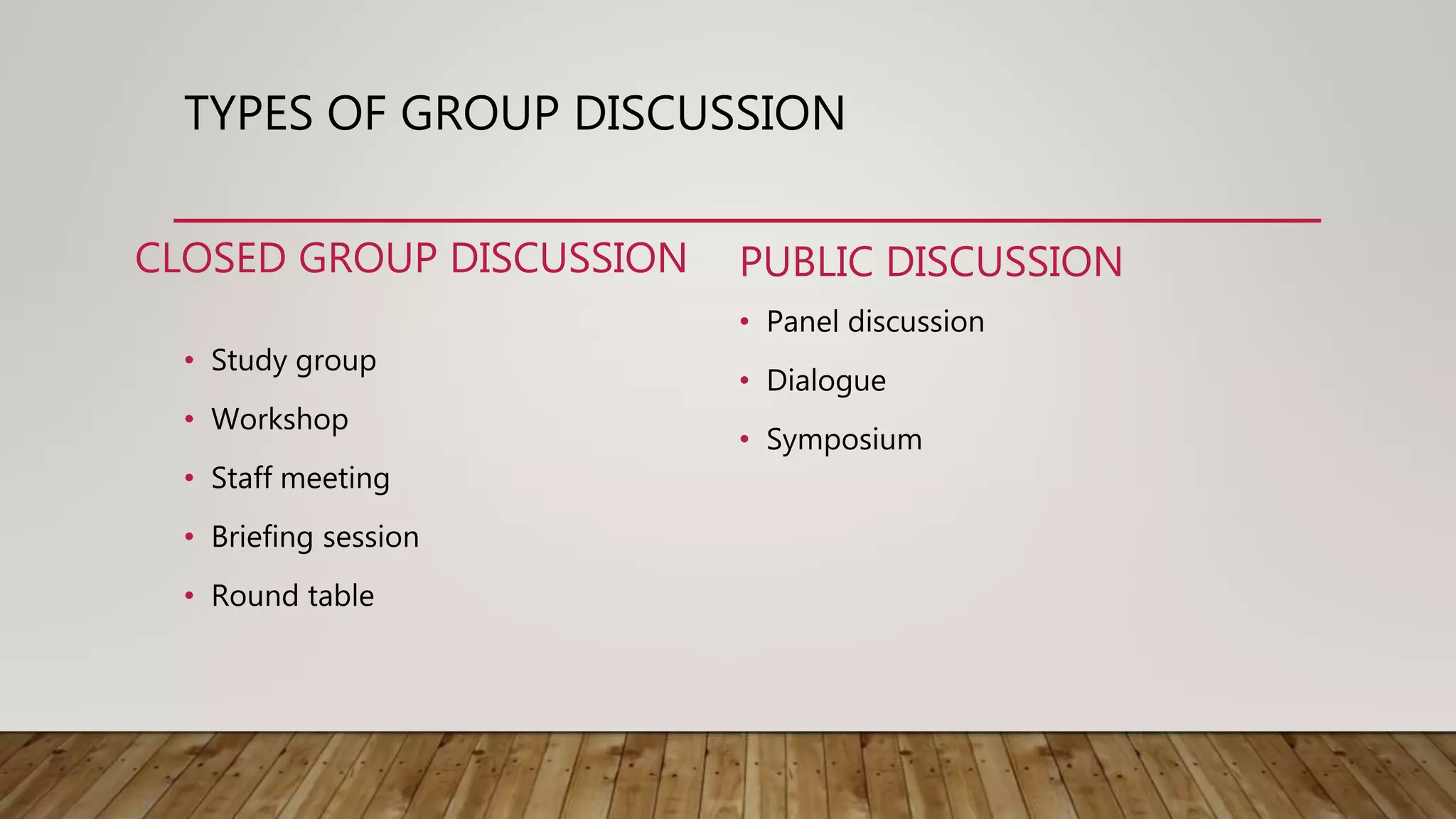 TYPES OF GROUP DISCUSSION
CLOSED GROUP DISCUSSION
• Study group
• Workshop
• Staff meeting
• Briefing session
• Round table
PUBLIC DISCUSSION
• Panel discussion
• Dialogue
• Symposium
 