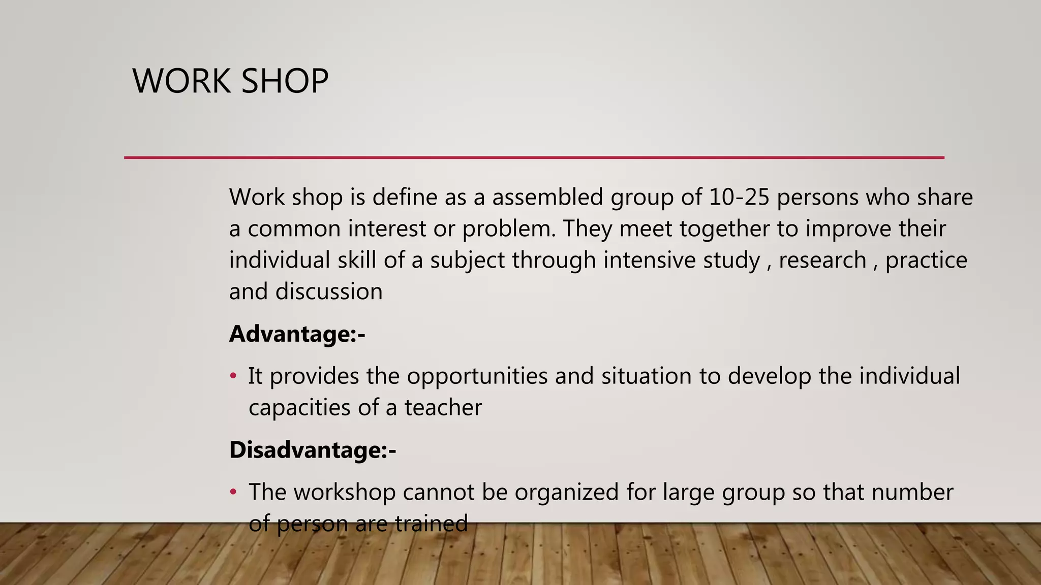WORK SHOP
Work shop is define as a assembled group of 10-25 persons who share
a common interest or problem. They meet together to improve their
individual skill of a subject through intensive study , research , practice
and discussion
Advantage:-
• It provides the opportunities and situation to develop the individual
capacities of a teacher
Disadvantage:-
• The workshop cannot be organized for large group so that number
of person are trained
 