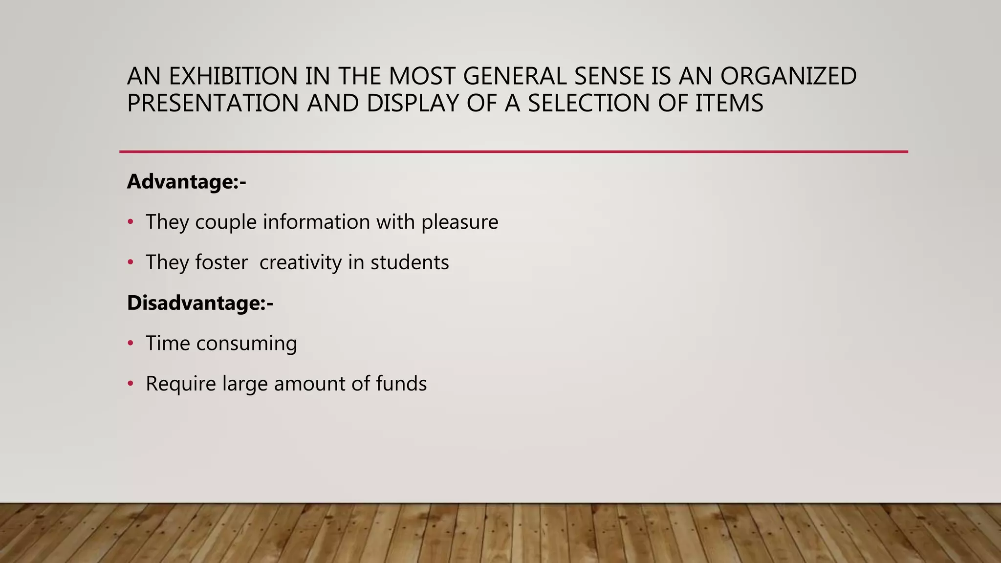 AN EXHIBITION IN THE MOST GENERAL SENSE IS AN ORGANIZED
PRESENTATION AND DISPLAY OF A SELECTION OF ITEMS
Advantage:-
• They couple information with pleasure
• They foster creativity in students
Disadvantage:-
• Time consuming
• Require large amount of funds
 