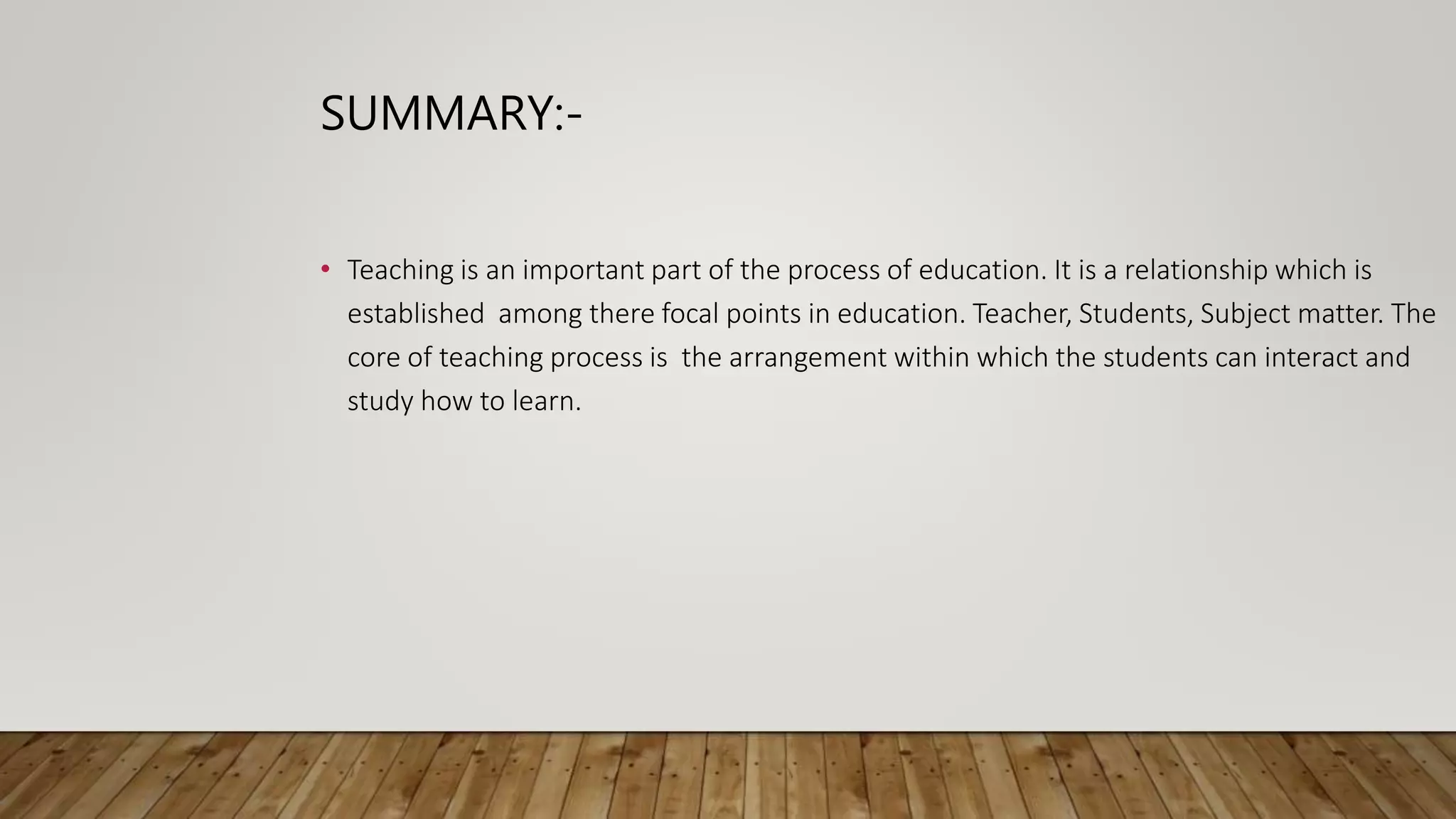 SUMMARY:-
• Teaching is an important part of the process of education. It is a relationship which is
established among there focal points in education. Teacher, Students, Subject matter. The
core of teaching process is the arrangement within which the students can interact and
study how to learn.
 