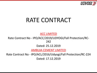 RATE CONTRACT
ACC LIMITED
Rate Contract No - IPO/ACC/2019/UDYOGI/Fall Protection/RC-
242
Dated: 25.12.2019
AMBUJA CEMENT LIMITED
Rate Contract No - IPO/ACL/2016/Udyogi/Fall Protection/RC-224
Dated: 17.12.2019
 