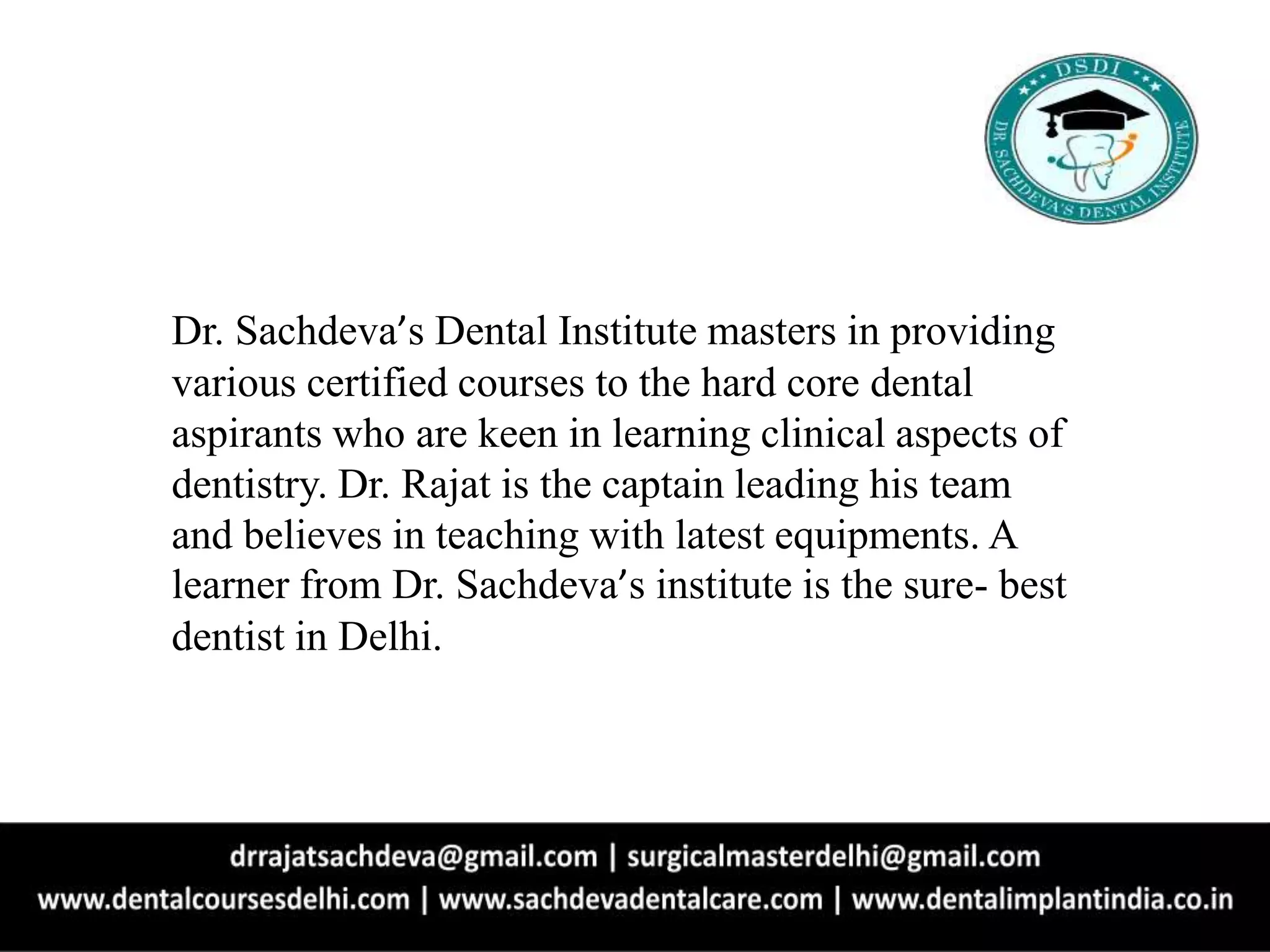 Dr. Sachdeva’s Dental Institute masters in providing
various certified courses to the hard core dental
aspirants who are keen in learning clinical aspects of
dentistry. Dr. Rajat is the captain leading his team
and believes in teaching with latest equipments. A
learner from Dr. Sachdeva’s institute is the sure- best
dentist in Delhi.
 